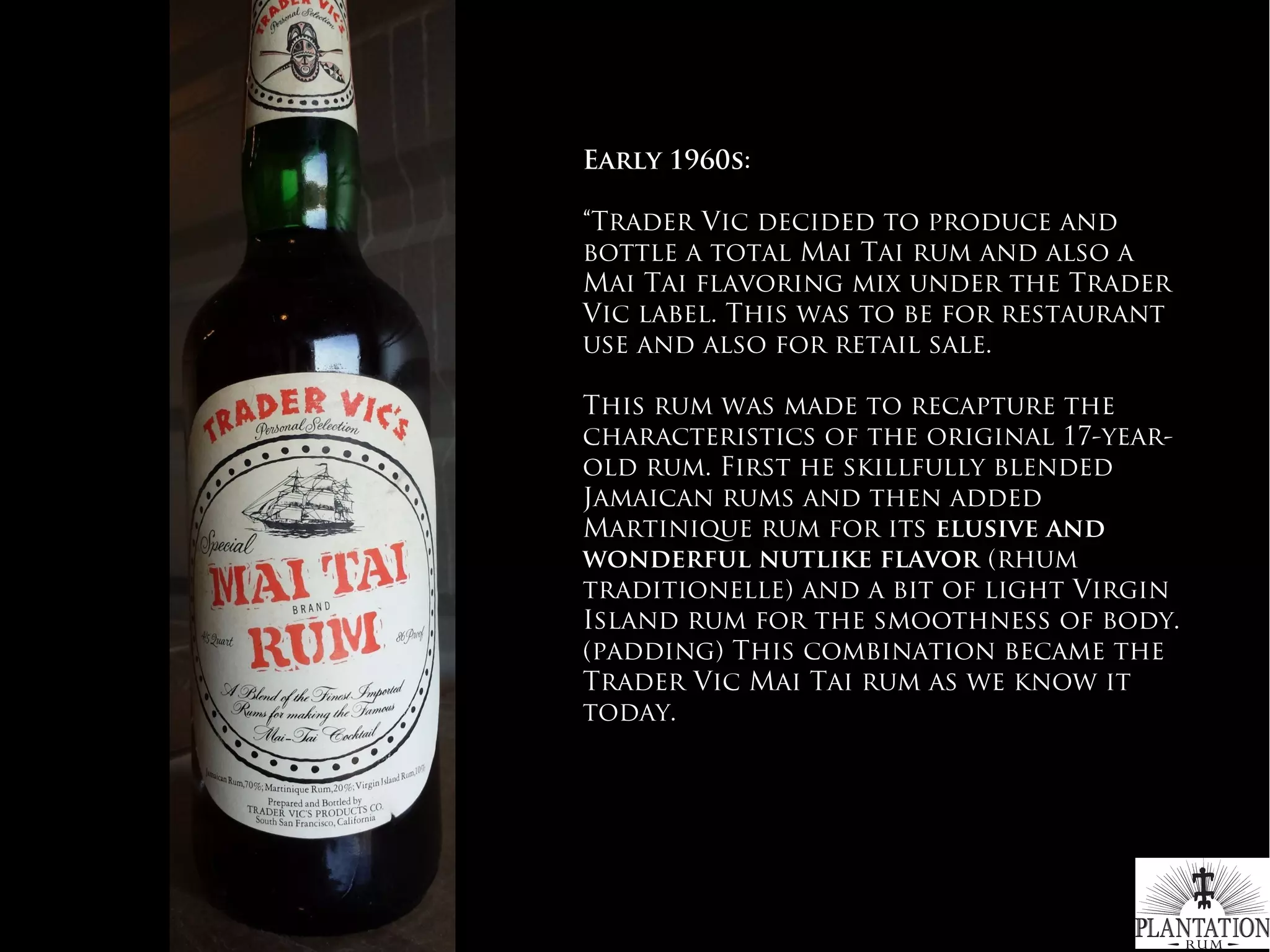 Early 1960s:
“Trader Vic decided to produce and
bottle a total Mai Tai rum and also a
Mai Tai flavoring mix under the Trader
Vic label. This was to be for restaurant
use and also for retail sale.
 
This rum was made to recapture the
characteristics of the original 17-year-
old rum. First he skillfully blended
Jamaican rums and then added
Martinique rum for its elusive and
wonderful nutlike flavor (rhum
traditionelle) and a bit of light Virgin
Island rum for the smoothness of body.
(padding) This combination became the
Trader Vic Mai Tai rum as we know it
today.
 