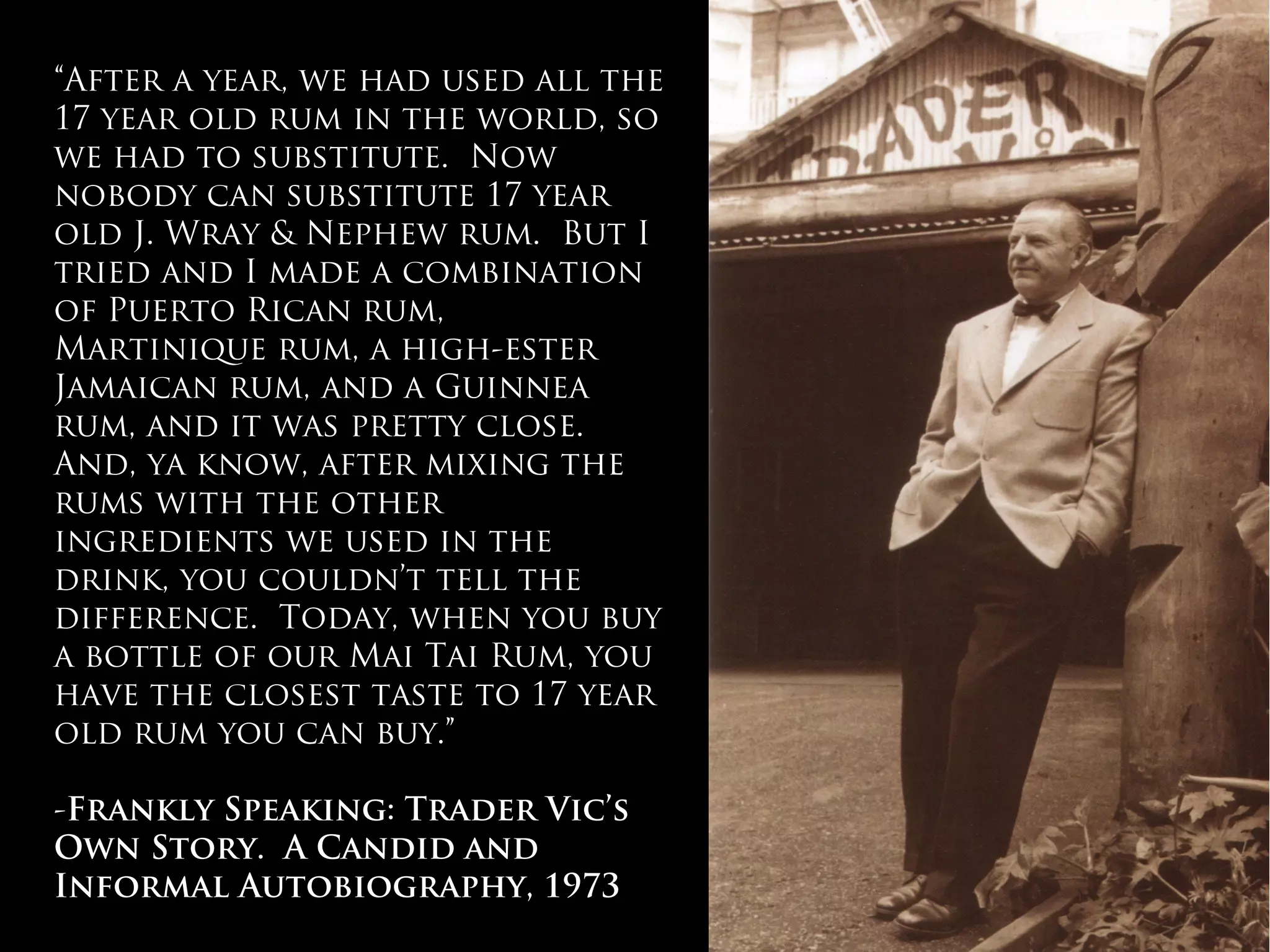 “After a year, we had used all the
17 year old rum in the world, so
we had to substitute. Now
nobody can substitute 17 year
old J. Wray & Nephew rum. But I
tried and I made a combination
of Puerto Rican rum,
Martinique rum, a high-ester
Jamaican rum, and a Guinnea
rum, and it was pretty close.
And, ya know, after mixing the
rums with the other
ingredients we used in the
drink, you couldn’t tell the
difference. Today, when you buy
a bottle of our Mai Tai Rum, you
have the closest taste to 17 year
old rum you can buy.”
-Frankly Speaking: Trader Vic’s
Own Story. A Candid and
Informal Autobiography, 1973
 