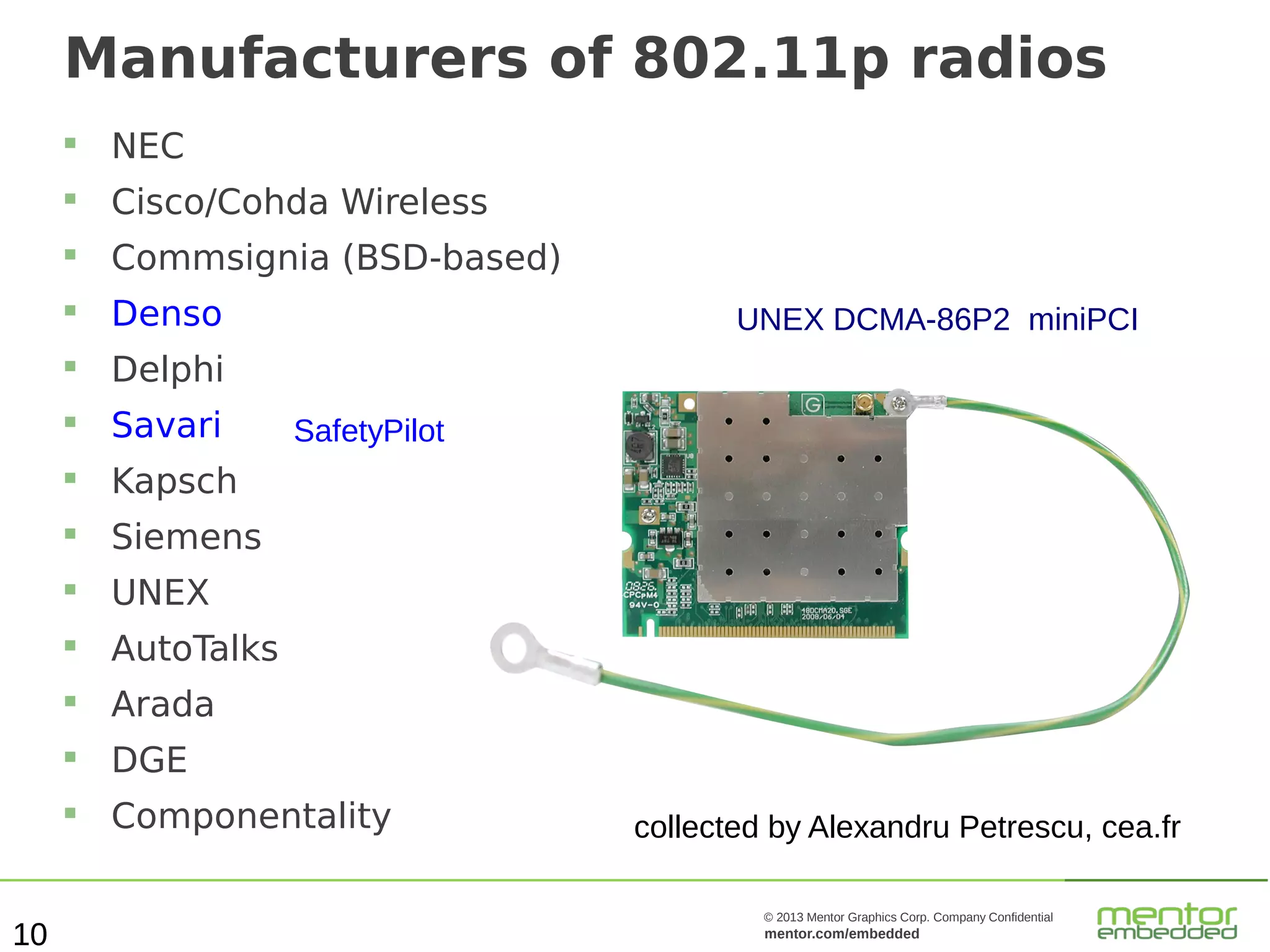 Manufacturers of 802.11p radios



Cisco/Cohda Wireless



Commsignia (BSD-based)



Denso



Delphi



Savari



Kapsch



Siemens



UNEX



AutoTalks



Arada



DGE



10

NEC

Componentality

UNEX DCMA-86P2 miniPCI
SafetyPilot

collected by Alexandru Petrescu, cea.fr
© 2013 Mentor Graphics Corp. Company Confidential

mentor.com/embedded

 