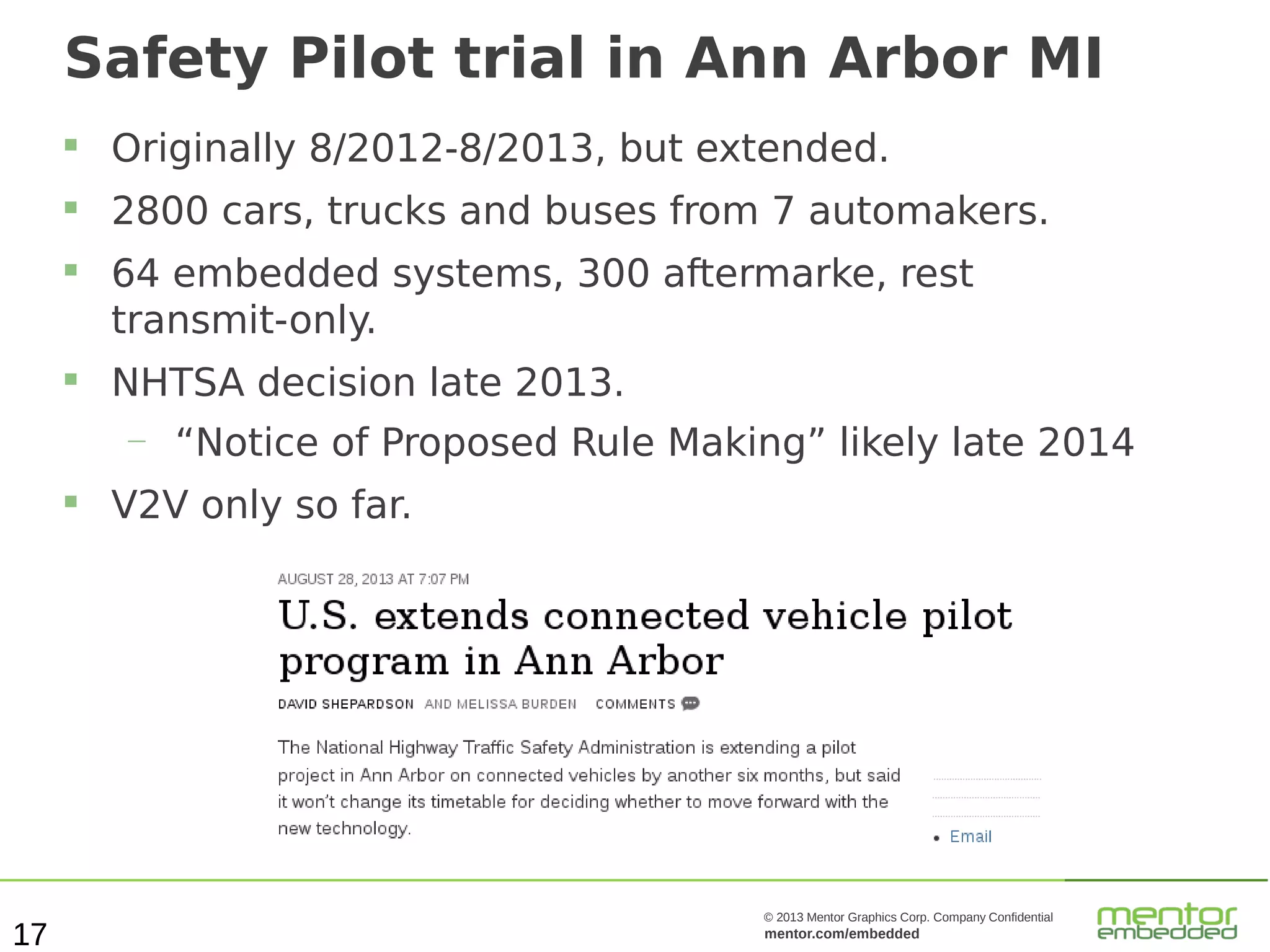 Safety Pilot trial in Ann Arbor MI


Originally 8/2012-8/2013, but extended.



2800 cars, trucks and buses from 7 automakers.





64 embedded systems, 300 aftermarke, rest
transmit-only.
NHTSA decision late 2013.
—



17

“Notice of Proposed Rule Making” likely late 2014

V2V only so far.

© 2013 Mentor Graphics Corp. Company Confidential

mentor.com/embedded

 