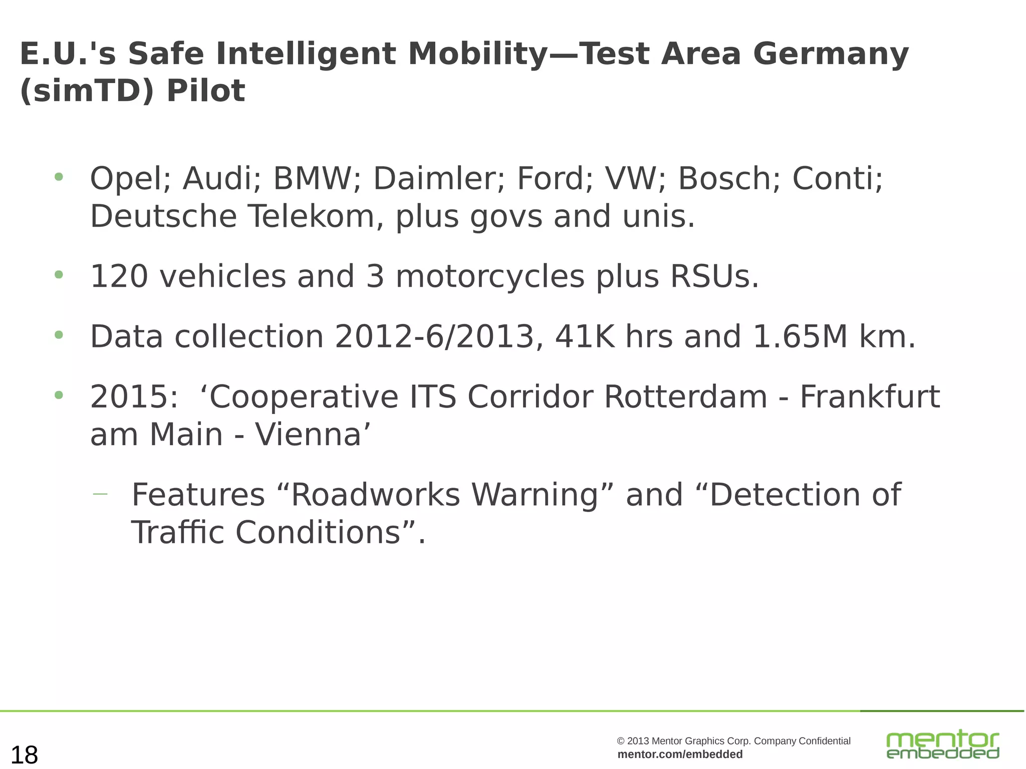 E.U.'s Safe Intelligent Mobility—Test Area Germany
(simTD) Pilot
●

Opel; Audi; BMW; Daimler; Ford; VW; Bosch; Conti;
Deutsche Telekom, plus govs and unis.

●

120 vehicles and 3 motorcycles plus RSUs.

●

Data collection 2012-6/2013, 41K hrs and 1.65M km.

●

2015: ‘Cooperative ITS Corridor Rotterdam - Frankfurt
am Main - Vienna’
—

18

Features “Roadworks Warning” and “Detection of
Traffic Conditions”.

© 2013 Mentor Graphics Corp. Company Confidential

mentor.com/embedded

 