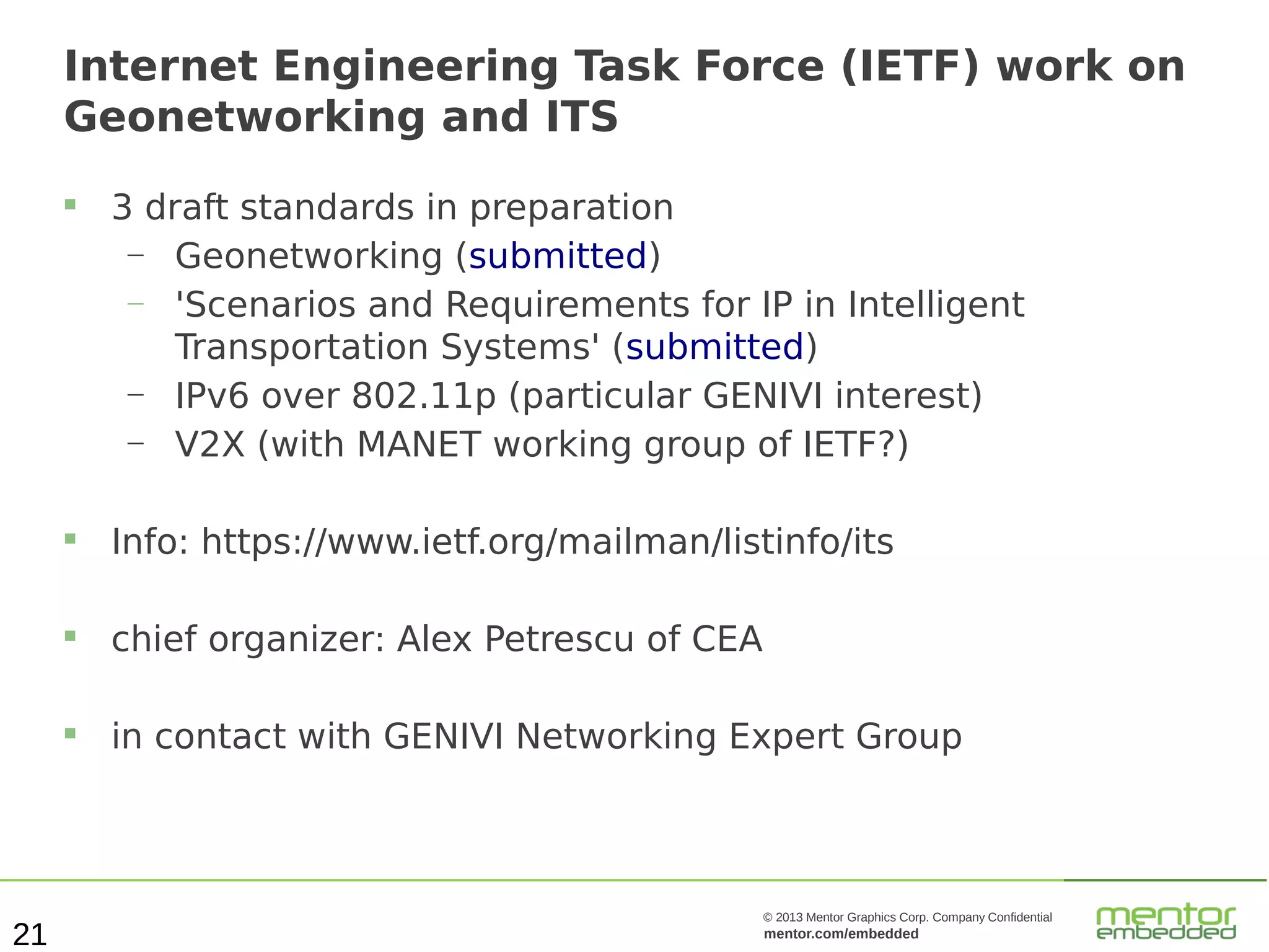 Internet Engineering Task Force (IETF) work on
Geonetworking and ITS


3 draft standards in preparation
—
Geonetworking (submitted)
—
'Scenarios and Requirements for IP in Intelligent
Transportation Systems' (submitted)
—
IPv6 over 802.11p (particular GENIVI interest)
—
V2X (with MANET working group of IETF?)





chief organizer: Alex Petrescu of CEA



21

Info: https://www.ietf.org/mailman/listinfo/its

in contact with GENIVI Networking Expert Group

© 2013 Mentor Graphics Corp. Company Confidential

mentor.com/embedded

 