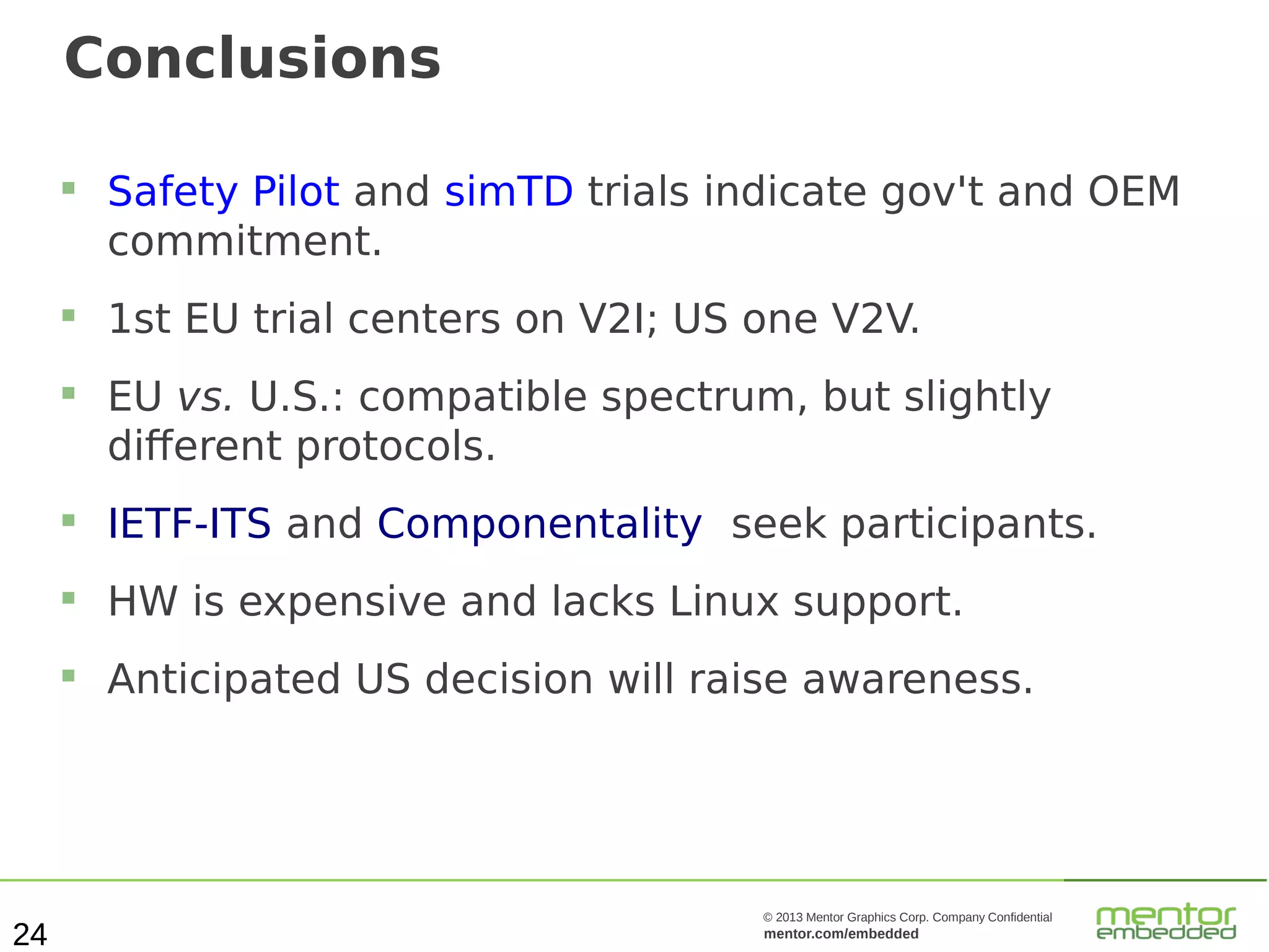 Conclusions






Safety Pilot and simTD trials indicate gov't and OEM
commitment.
1st EU trial centers on V2I; US one V2V.
EU vs. U.S.: compatible spectrum, but slightly
different protocols.





HW is expensive and lacks Linux support.



24

IETF-ITS and Componentality seek participants.

Anticipated US decision will raise awareness.

© 2013 Mentor Graphics Corp. Company Confidential

mentor.com/embedded

 