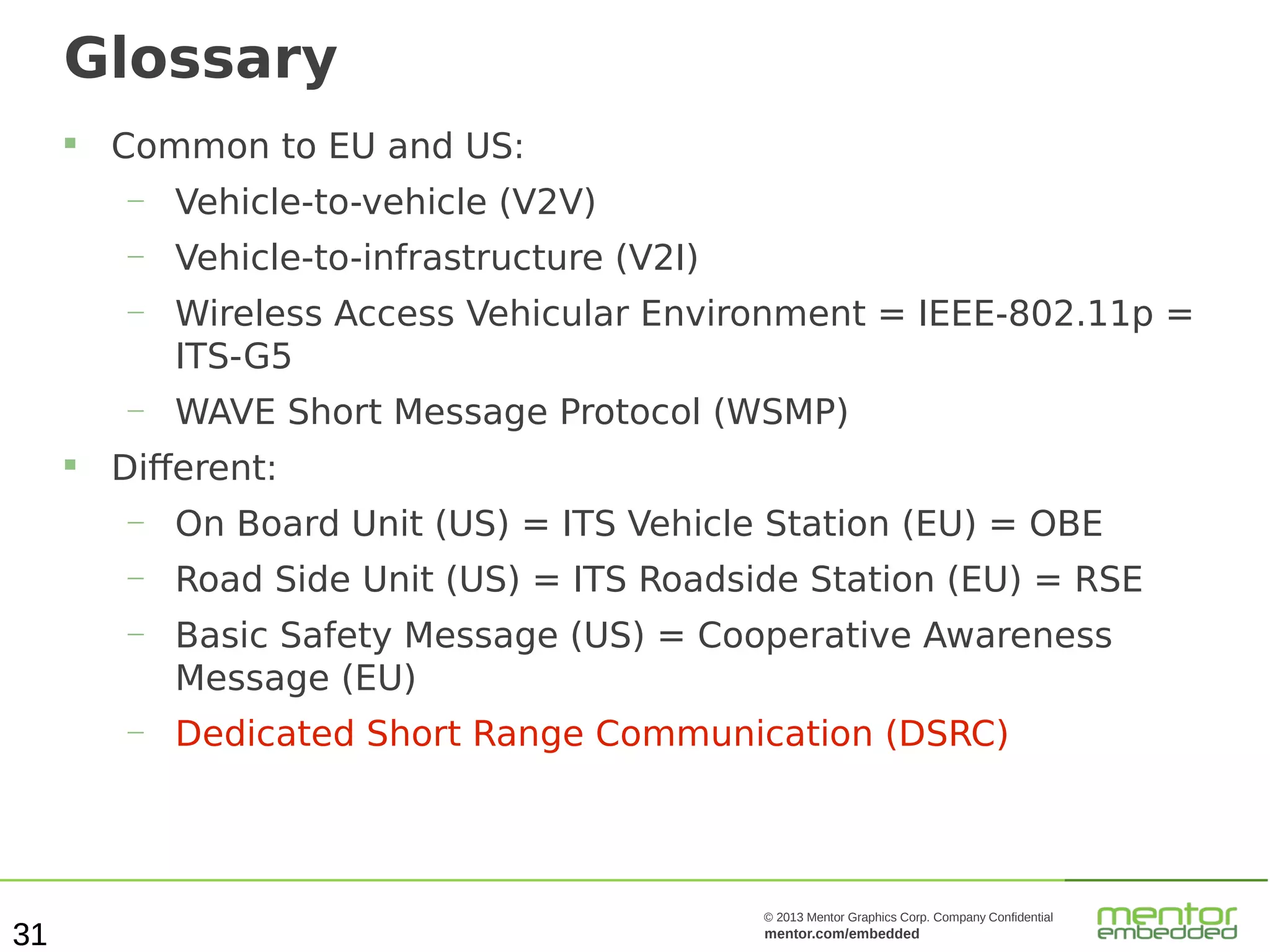 Glossary


Common to EU and US:
—
—

Vehicle-to-infrastructure (V2I)

—

Wireless Access Vehicular Environment = IEEE-802.11p =
ITS-G5

—


Vehicle-to-vehicle (V2V)

WAVE Short Message Protocol (WSMP)

Different:
—
—

Road Side Unit (US) = ITS Roadside Station (EU) = RSE

—

Basic Safety Message (US) = Cooperative Awareness
Message (EU)

—

31

On Board Unit (US) = ITS Vehicle Station (EU) = OBE

Dedicated Short Range Communication (DSRC)

© 2013 Mentor Graphics Corp. Company Confidential

mentor.com/embedded

 