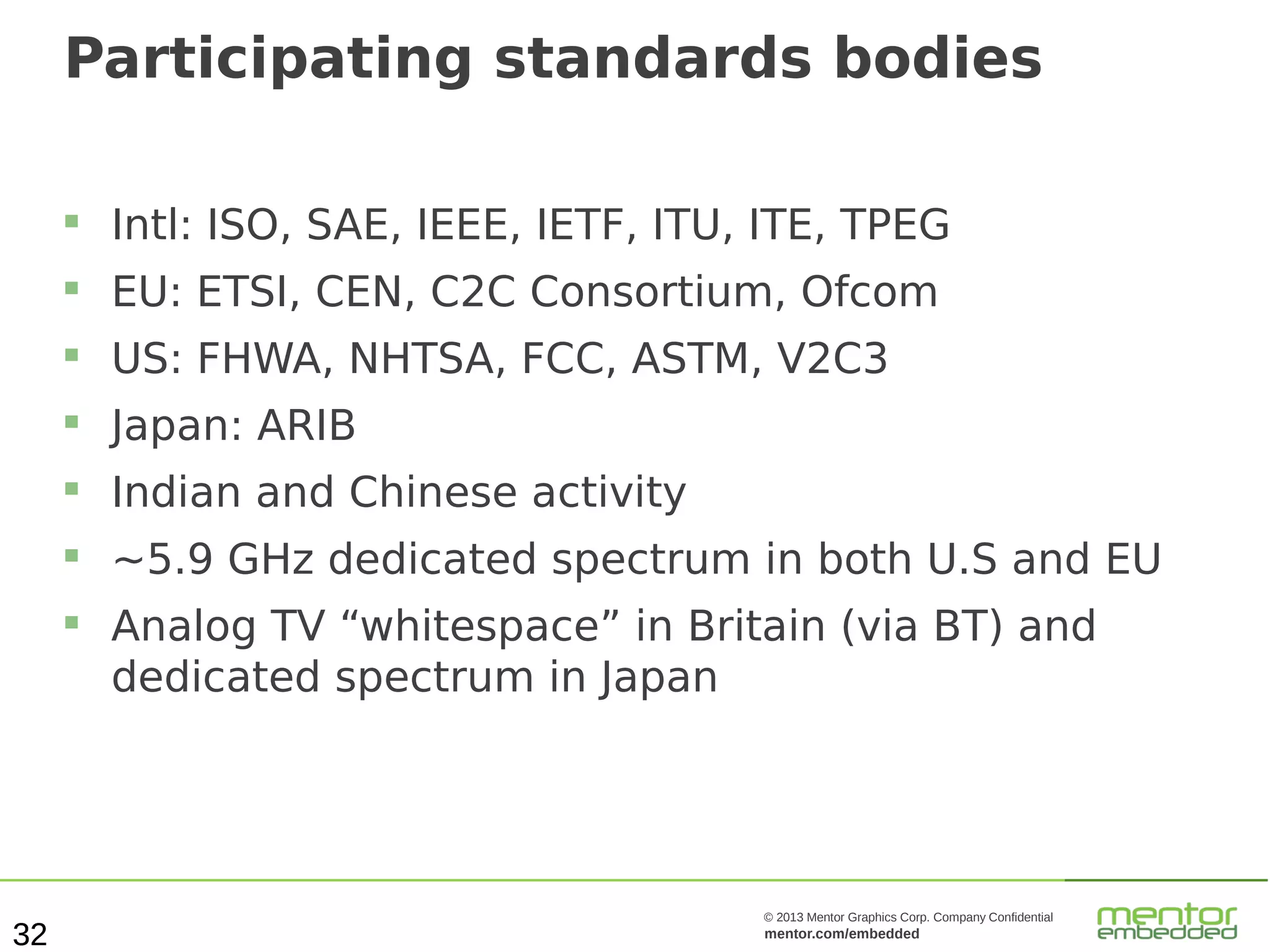 Participating standards bodies


Intl: ISO, SAE, IEEE, IETF, ITU, ITE, TPEG



EU: ETSI, CEN, C2C Consortium, Ofcom



US: FHWA, NHTSA, FCC, ASTM, V2C3



Japan: ARIB



Indian and Chinese activity



~5.9 GHz dedicated spectrum in both U.S and EU



32

Analog TV “whitespace” in Britain (via BT) and
dedicated spectrum in Japan

© 2013 Mentor Graphics Corp. Company Confidential

mentor.com/embedded

 