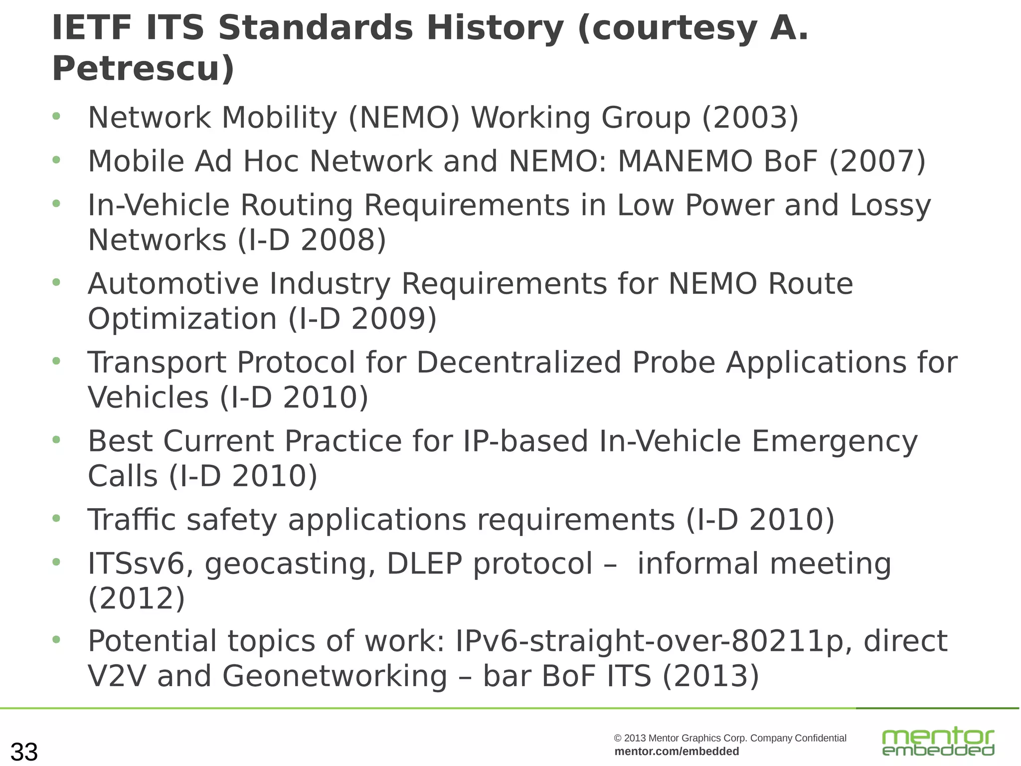 IETF ITS Standards History (courtesy A.
Petrescu)
●
●
●

●

●

●

●
●

●

33

Network Mobility (NEMO) Working Group (2003)
Mobile Ad Hoc Network and NEMO: MANEMO BoF (2007)
In-Vehicle Routing Requirements in Low Power and Lossy
Networks (I-D 2008)
Automotive Industry Requirements for NEMO Route
Optimization (I-D 2009)
Transport Protocol for Decentralized Probe Applications for
Vehicles (I-D 2010)
Best Current Practice for IP-based In-Vehicle Emergency
Calls (I-D 2010)
Traffic safety applications requirements (I-D 2010)
ITSsv6, geocasting, DLEP protocol – informal meeting
(2012)
Potential topics of work: IPv6-straight-over-80211p, direct
V2V and Geonetworking – bar BoF ITS (2013)
© 2013 Mentor Graphics Corp. Company Confidential

mentor.com/embedded

 