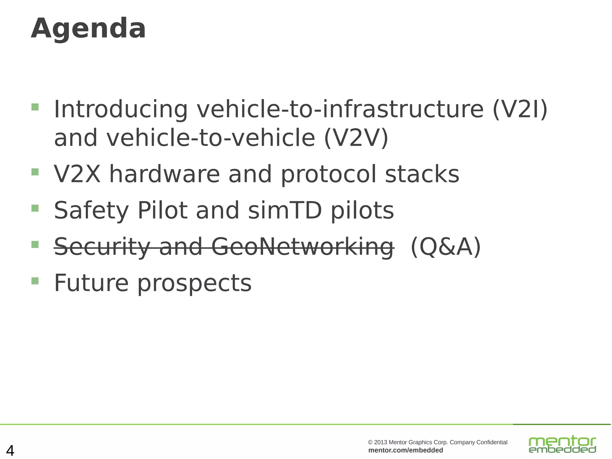 Agenda


Introducing vehicle-to-infrastructure (V2I)
and vehicle-to-vehicle (V2V)




Safety Pilot and simTD pilots



Security and GeoNetworking (Q&A)



4

V2X hardware and protocol stacks

Future prospects

© 2013 Mentor Graphics Corp. Company Confidential

mentor.com/embedded

 