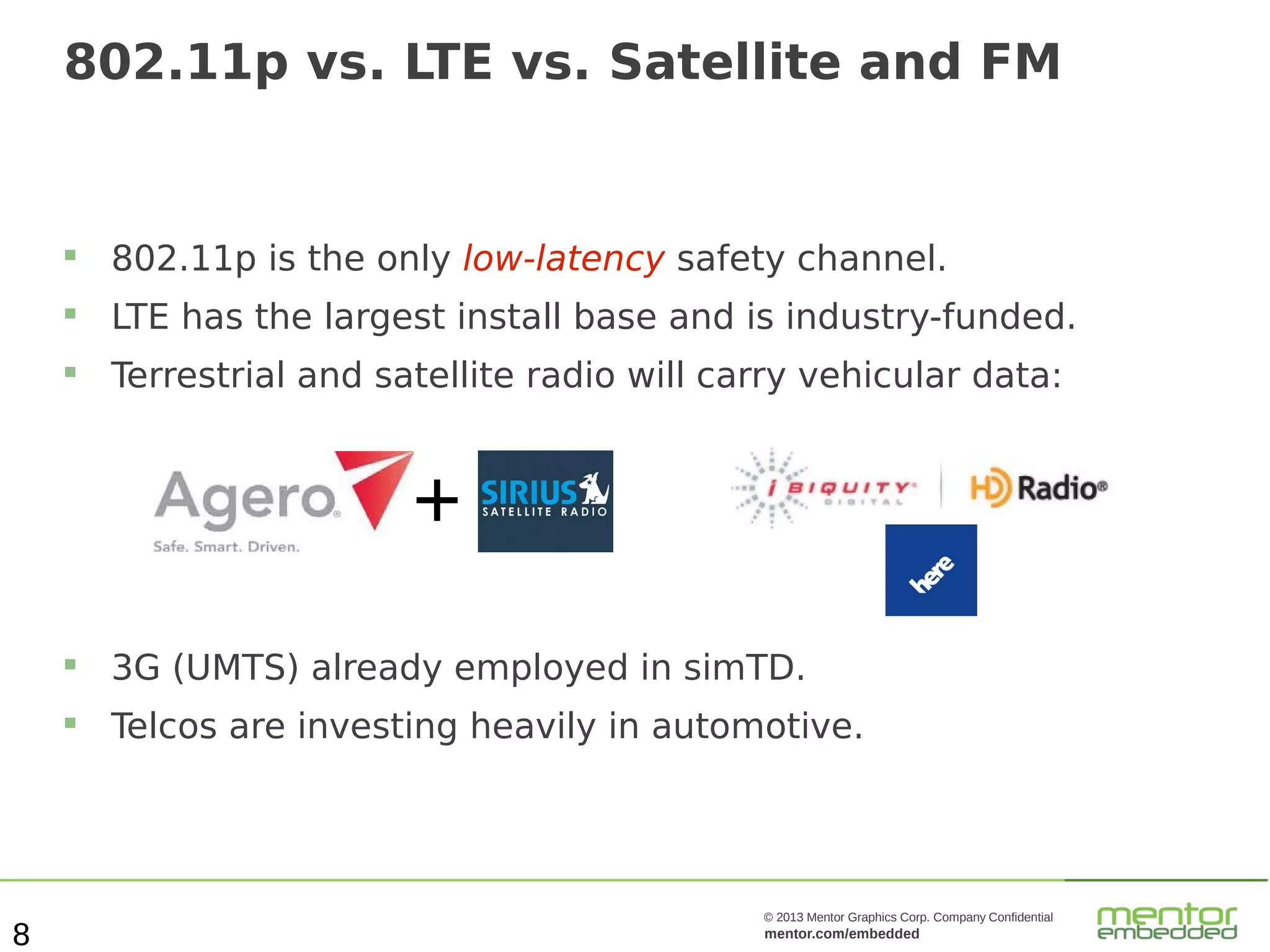 802.11p vs. LTE vs. Satellite and FM



802.11p is the only low-latency safety channel.



LTE has the largest install base and is industry-funded.



Terrestrial and satellite radio will carry vehicular data:

+



8

3G (UMTS) already employed in simTD.
Telcos are investing heavily in automotive.

© 2013 Mentor Graphics Corp. Company Confidential

mentor.com/embedded

 