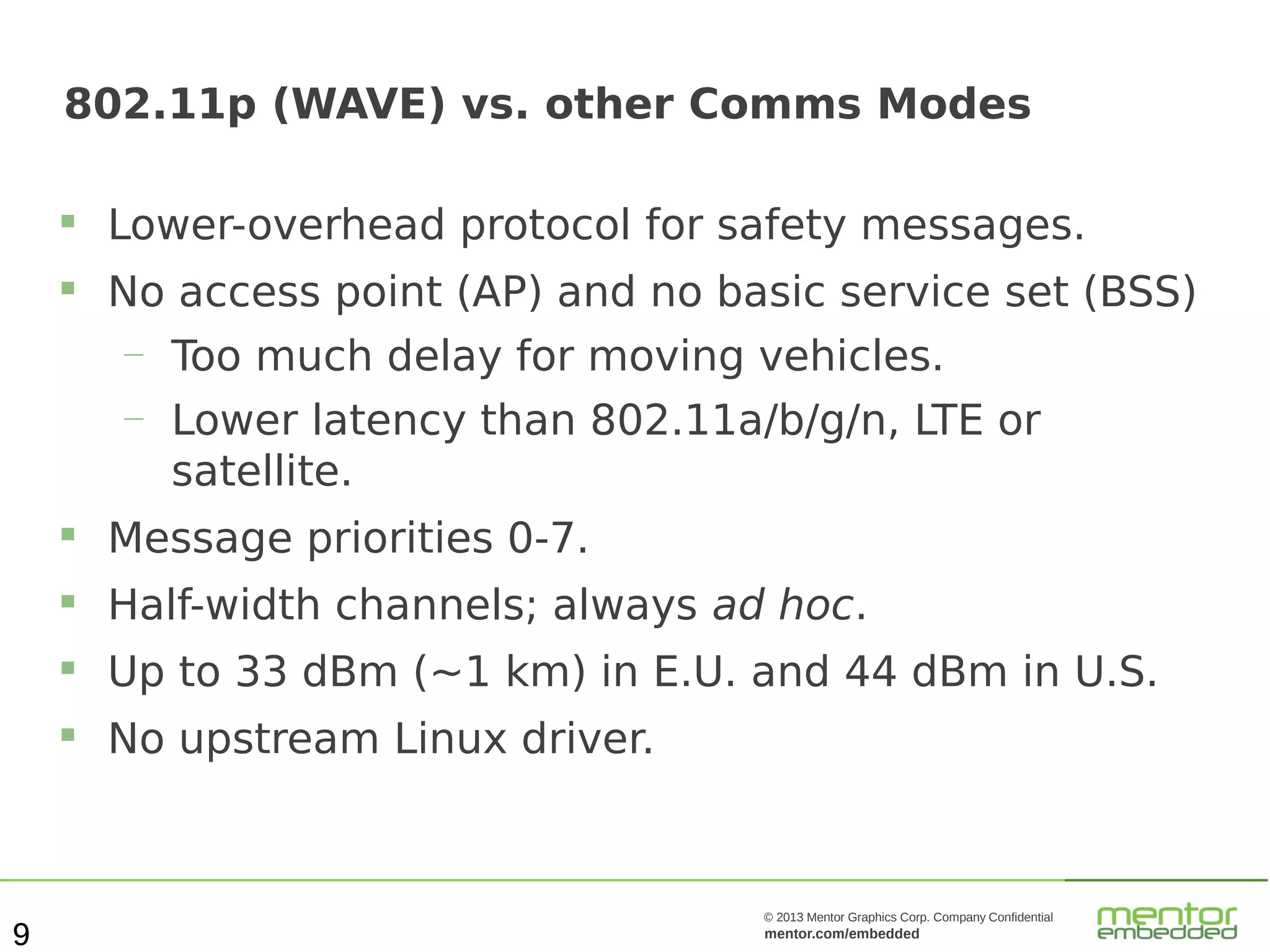 802.11p (WAVE) vs. other Comms Modes


Lower-overhead protocol for safety messages.



No access point (AP) and no basic service set (BSS)
—

Too much delay for moving vehicles.

—

Lower latency than 802.11a/b/g/n, LTE or
satellite.




Half-width channels; always ad hoc.



Up to 33 dBm (~1 km) in E.U. and 44 dBm in U.S.



9

Message priorities 0-7.

No upstream Linux driver.

© 2013 Mentor Graphics Corp. Company Confidential

mentor.com/embedded

 