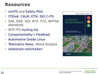 Resources


simTD and Safety Pilot



ITSSv6, CALM, ETSI, ISO C-ITS



SAE, IEEE, ISO, IETF, FCC, NHTSA
standards




Componentality's FlexRoad



Automotive Grade Linux



Telematics News, Wired Autopia



22

IETF-ITS mailing list

slideshare.net/chaiken

© 2013 Mentor Graphics Corp. Company Confidential

mentor.com/embedded

 