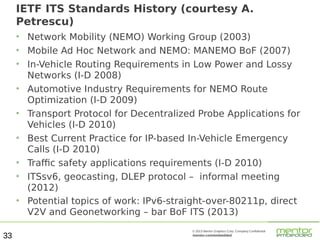 IETF ITS Standards History (courtesy A.
Petrescu)
●
●
●

●

●

●

●
●

●

33

Network Mobility (NEMO) Working Group (2003)
Mobile Ad Hoc Network and NEMO: MANEMO BoF (2007)
In-Vehicle Routing Requirements in Low Power and Lossy
Networks (I-D 2008)
Automotive Industry Requirements for NEMO Route
Optimization (I-D 2009)
Transport Protocol for Decentralized Probe Applications for
Vehicles (I-D 2010)
Best Current Practice for IP-based In-Vehicle Emergency
Calls (I-D 2010)
Traffic safety applications requirements (I-D 2010)
ITSsv6, geocasting, DLEP protocol – informal meeting
(2012)
Potential topics of work: IPv6-straight-over-80211p, direct
V2V and Geonetworking – bar BoF ITS (2013)
© 2013 Mentor Graphics Corp. Company Confidential

mentor.com/embedded

 