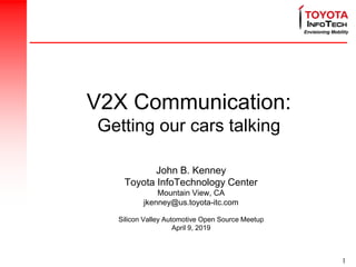 1
V2X Communication:
Getting our cars talking
John B. Kenney
Toyota InfoTechnology Center
Mountain View, CA
jkenney@us.toyota-itc.com
Silicon Valley Automotive Open Source Meetup
April 9, 2019
 