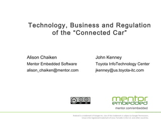 Technology, Business and Regulation
of the “Connected Car”

Alison Chaiken

John Kenney

Mentor Embedded Software

Toyota InfoTechnology Center

alison_chaiken@mentor.com

jkenney@us.toyota-itc.com

mentor.com/embedded
Android is a trademark of Google Inc. Use of this trademark is subject to Google Permissions.
Linux is the registered trademark of Linus Torvalds in the U.S. and other countries.

 