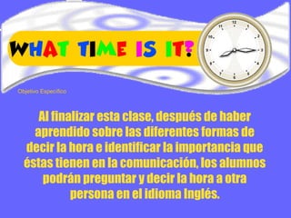 Al finalizar esta clase, después de haber
aprendido sobre las diferentes formas de
decir la hora e identificar la importancia que
éstas tienen en la comunicación, los alumnos
podrán preguntar y decir la hora a otra
persona en el idioma Inglés.
Objetivo Específico
 