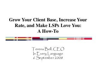 Grow Your Client Base, Increase Your 
Rate, and Make LSPs Love You: 
A How-To 
Terena Bell, CEO 
In Every Language 
6 September 2008 
 