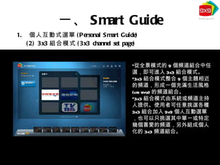 個人互動式選單 (Personal Smart Guide) (2) 3x3 組合模式 (3x3 channel set page) 一、 Smart Guide 從全景模式的 9 個頻道組合中任選，即可進入 3x3 組合模式。 3x3 組合模式整合 9 個主題相近的頻道，形成一個充滿生活風格 (life style) 的頻道組合。 3x3 組合模式由系統或頻道主持人提供。使用者可任意挑選各種 3x3 組合加入 9x9 個人互動選單，也可以只挑選其中單一或特定幾個喜愛的頻道，另外組成個人化的 3x3 頻道組合。 