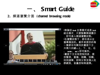 2.  頻道瀏覽介面  (channel browsing mode) 一、 Smart Guide 無論從 9x9 全景模式或是 3x3 組合模式，只要點擊頻道圖示，即可進入頻道瀏覽狀態。 在瀏覽狀態下，節目是以全螢幕播放的。創作者提供的每一集節目均陳列於畫面下方，只需六向鍵 ( 上、下、左、右、   enter 、 esc ) 即可操作。 畫面下方另有控制列表，提供暫停、重播、倒轉、快轉、回到選單、即時分享至個人社群網頁、音量控制等選擇。 