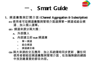 頻道彙整與 訂閱 介面 (Channel Aggregation & Subscription) (1) 使用者可從頻道彙整與管理介面選擇單一頻道或組合頻道，加入個人選單。 (2)  頻道來源分兩大類： 外部匯入 內部建立的 9x9 頻道庫 單一頻道 組合頻道 頻道總目錄 (3) 兩大來源的交互應用，加上系統隨時同步更新，讓任何使用者都能從頻道彙整與管理介面，在浩瀚無窮的網路中找到最喜愛的節目內容。 一、 Smart Guide 