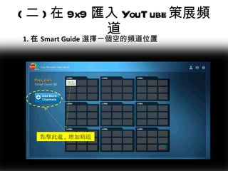 ( 二 ) 在 9x9 匯入 YouTube 策展頻道 1. 在 Smart Guide 選擇一個空的頻道位置 點擊此處 ,  增加頻道 