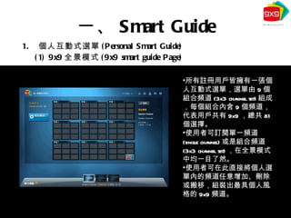 個人互動式選單 (Personal Smart Guide) (1) 9x9 全景模式 (9x9 smart guide Page) 一、 Smart Guide 所有註冊用戶皆擁有一張個人互動式選單，選單由 9 個組合頻道 (3x3 channel set) 組成，每個組合內含 9 個頻道，代表用戶共有 9x9 ，總共 81 個選擇。 使用者可訂閱單一頻道 (single channel) 或是組合頻道 (3x3 channel set) ，在全景模式中均一目了然。 使用者可在此直接將個人選單內的頻道任意增加、刪除或搬移，組裝出最具個人風格的 9x9 頻道。 