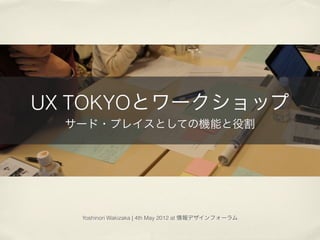 UX TOKYOとワークショップ
  サード・プレイスとしての機能と役割




   Yoshinori Wakizaka | 4th May 2012 at 情報デザインフォーラム
 