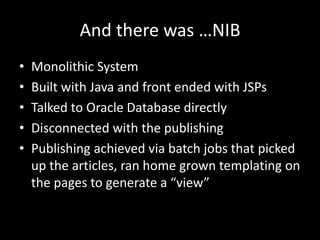 And there was …NIB
•   Monolithic System
•   Built with Java and front ended with JSPs
•   Talked to Oracle Database directly
•   Disconnected with the publishing
•   Publishing achieved via batch jobs that picked
    up the articles, ran home grown templating on
    the pages to generate a “view”
 