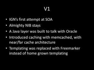 V1
• IGN’s first attempt at SOA
• Almighty NIB stays
• A Java layer was built to talk with Oracle
• Introduced caching with memcached, with
  near/far cache architecture
• Templating was replaced with Freemarker
  instead of home grown templating
 