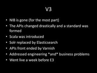 V3
• NIB is gone (for the most part)
• The APIs changed drastically and a standard was
  formed
• Scala was introduced
• Solr replaced by Elasticsearch
• APIs front ended by Varnish
• Addressed engineering *and* business problems
• Went live a week before E3
 