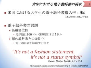大学における電子教科書の現状


米国における大学生の電子教科書購入率：9%
（USA today 2012/8/20)



電子教科書の課題
» 価格優位性
• 電子版は100ドルで印刷版は115ドル

» 紙の教科書との差別化
• 電子教科書を印刷する学生

“It‘s not a fashion statement,
it’s not a status symbol“
Student Monitor President Eric Weil
http://usatoday30.usatoday.com/money/markets/story/2012-08-13/etextbooks/57039872/1

3

 