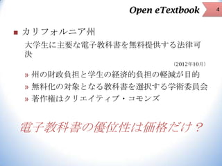 Open eTextbook


カリフォルニア州
大学生に主要な電子教科書を無料提供する法律可
決
（2012年10月）

» 州の財政負担と学生の経済的負担の軽減が目的

» 無料化の対象となる教科書を選択する学術委員会
» 著作権はクリエイティブ・コモンズ

電子教科書の優位性は価格だけ？

4

 