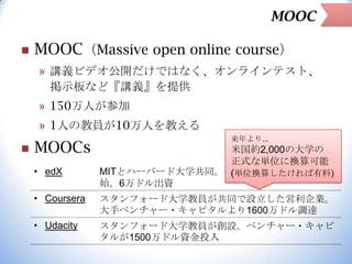 MOOC


MOOC（Massive open online course）
» 講義ビデオ公開だけではなく、オンラインテスト、
掲示板など『講義』を提供

» 150万人が参加
» 1人の教員が10万人を教える


MOOCs
• edX

来年より...

米国約2,000の大学の
正式な単位に換算可能
MITとハーバード大学共同。他の大学も傘下に入れ開
(単位換算したければ有料)
始。6万ドル出資

• Coursera

スタンフォード大学教員が共同で設立した営利企業。
大手ベンチャー・キャピタルより1600万ドル調達

• Udacity

スタンフォード大学教員が創設。ベンチャー・キャピ
タルが1500万ドル資金投入

 