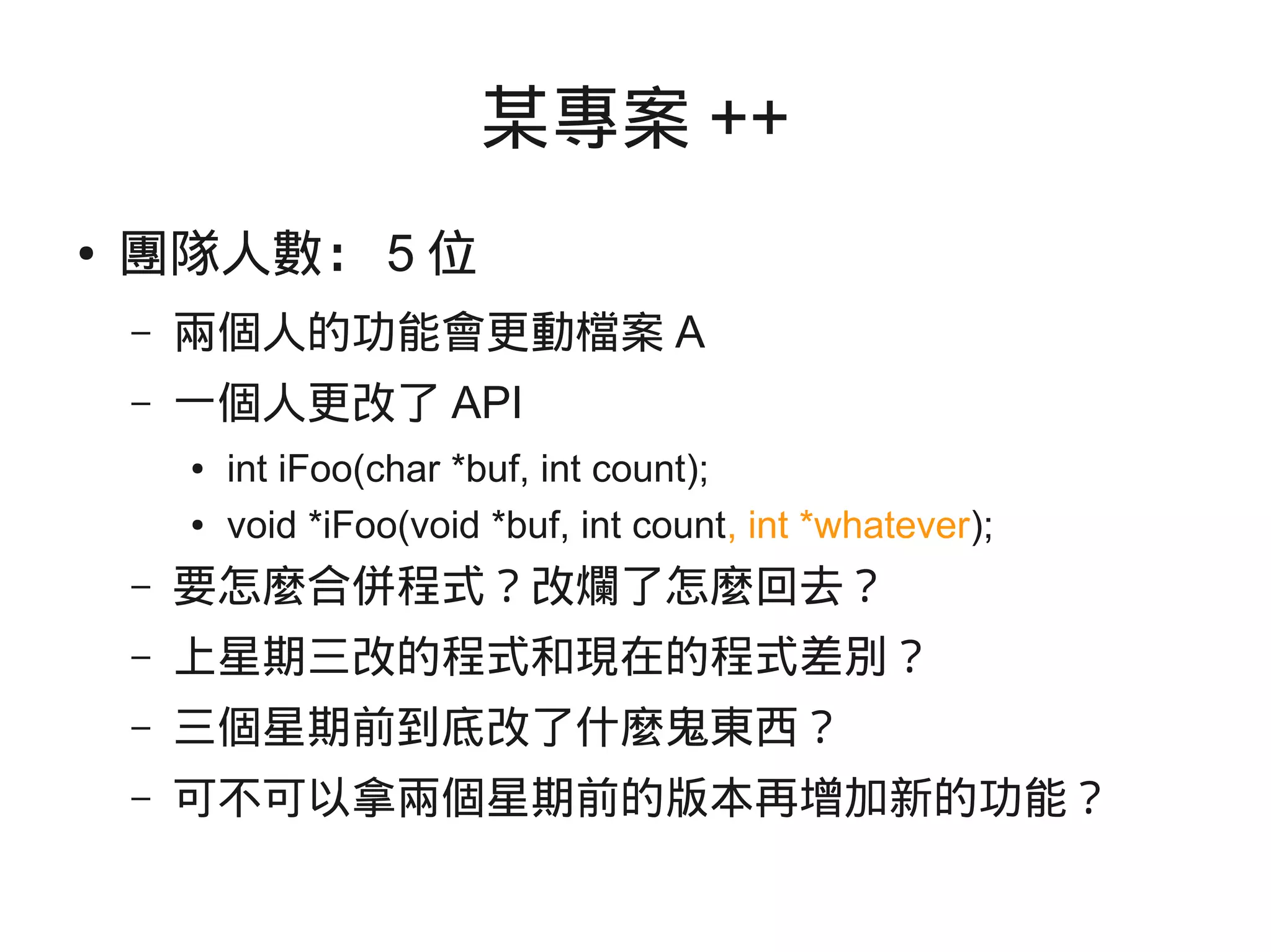 某專案 ++
● 團隊人數： 5 位
– 兩個人的功能會更動檔案 A
– 一個人更改了 API
● int iFoo(char *buf, int count);
● void *iFoo(void *buf, int count, int *whatever);
– 要怎麼合併程式？改爛了怎麼回去？
– 上星期三改的程式和現在的程式差別？
– 三個星期前到底改了什麼鬼東西？
– 可不可以拿兩個星期前的版本再增加新的功能？
 