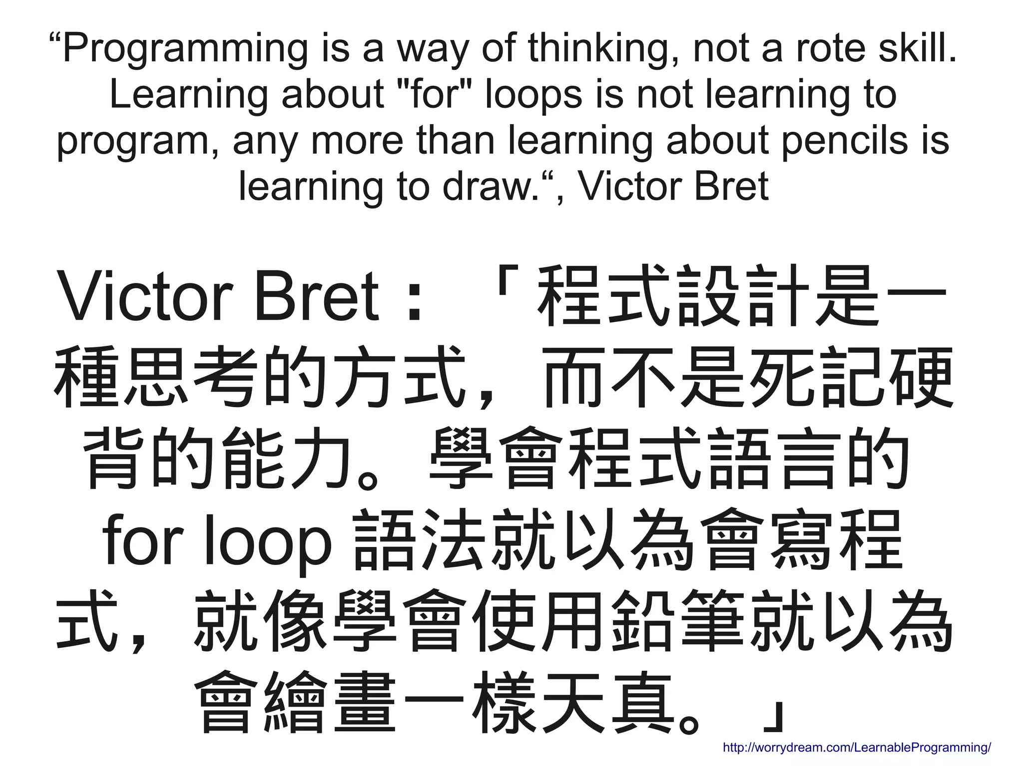 “Programming is a way of thinking, not a rote skill.
Learning about "for" loops is not learning to
program, any more than learning about pencils is
learning to draw.“, Victor Bret
Victor Bret ：「程式設計是一
種思考的方式，而不是死記硬
背的能力。學會程式語言的
for loop 語法就以為會寫程
式，就像學會使用鉛筆就以為
會繪畫一樣天真。」http://worrydream.com/LearnableProgramming/
 