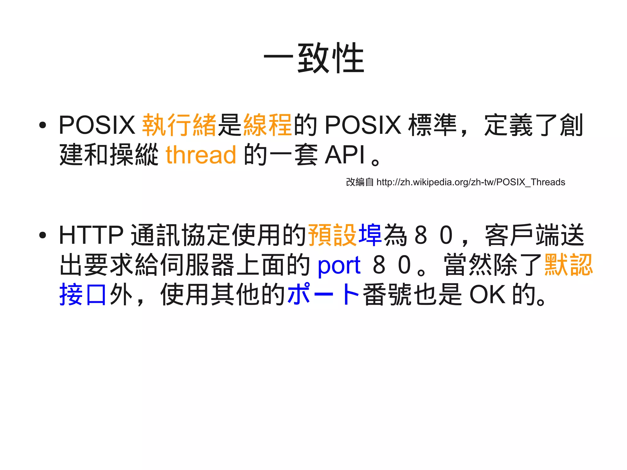 一致性
● POSIX 執行緒是線程的 POSIX 標準，定義了創
建和操縱 thread 的一套 API 。
● HTTP 通訊協定使用的預設埠為８０，客戶端送
出要求給伺服器上面的 port ８０。當然除了默認
接口外，使用其他的ポート番號也是 OK 的。
改編自 http://zh.wikipedia.org/zh-tw/POSIX_Threads
 