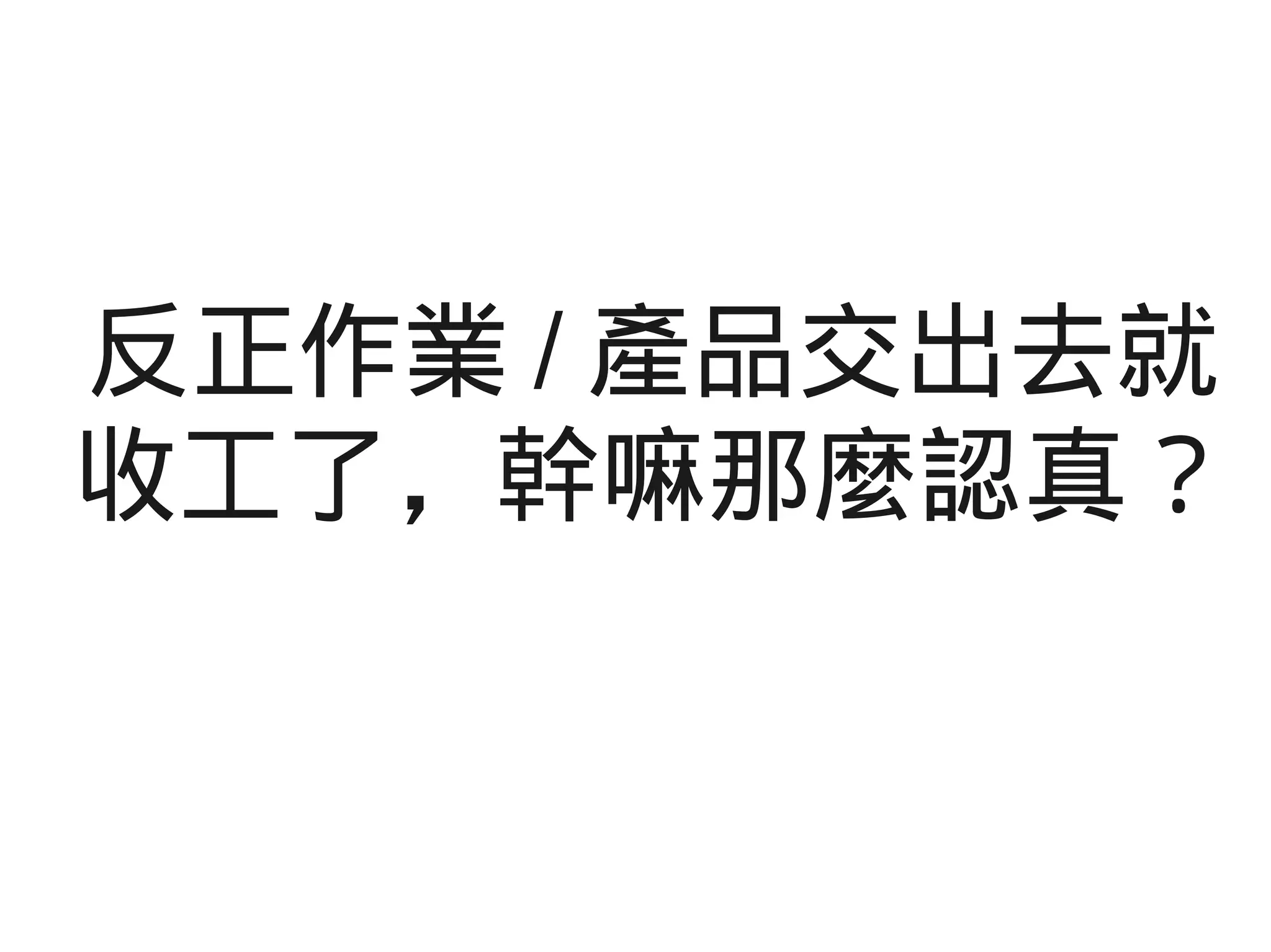 反正作業 / 產品交出去就
收工了，幹嘛那麼認真？
 