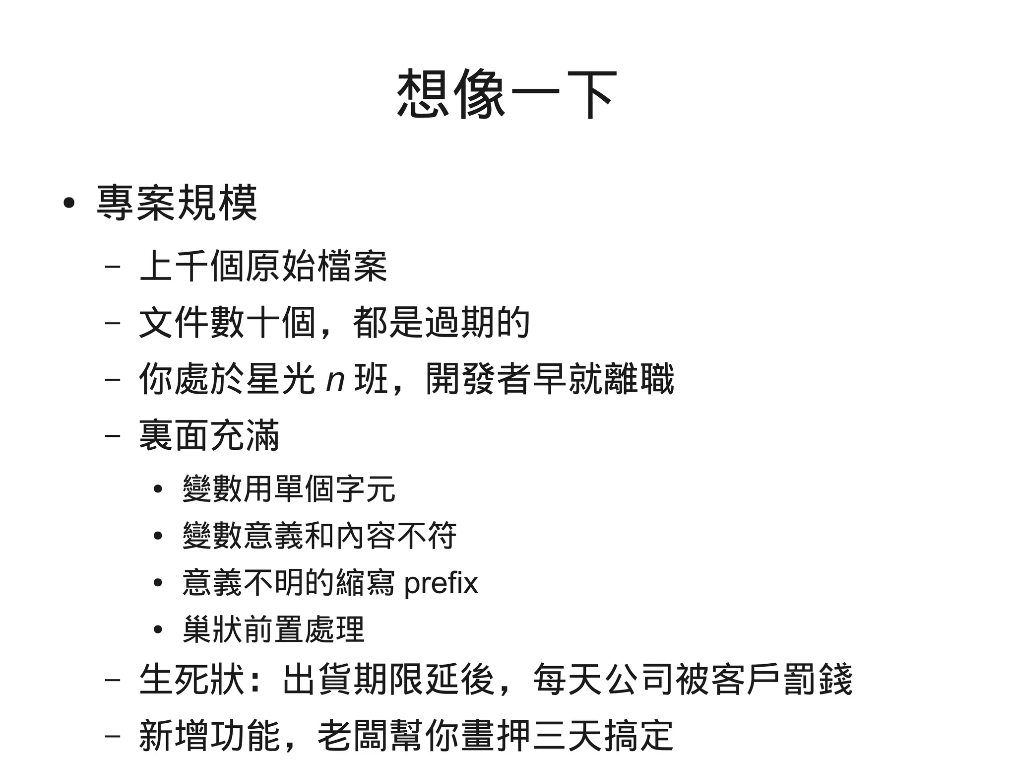 想像一下
● 專案規模
– 上千個原始檔案
– 文件數十個，都是過期的
– 你處於星光 n 班，開發者早就離職
– 裏面充滿
● 變數用單個字元
● 變數意義和內容不符
● 意義不明的縮寫 prefix
● 巢狀前置處理
– 生死狀：出貨期限延後，每天公司被客戶罰錢
– 新增功能，老闆幫你畫押三天搞定
 