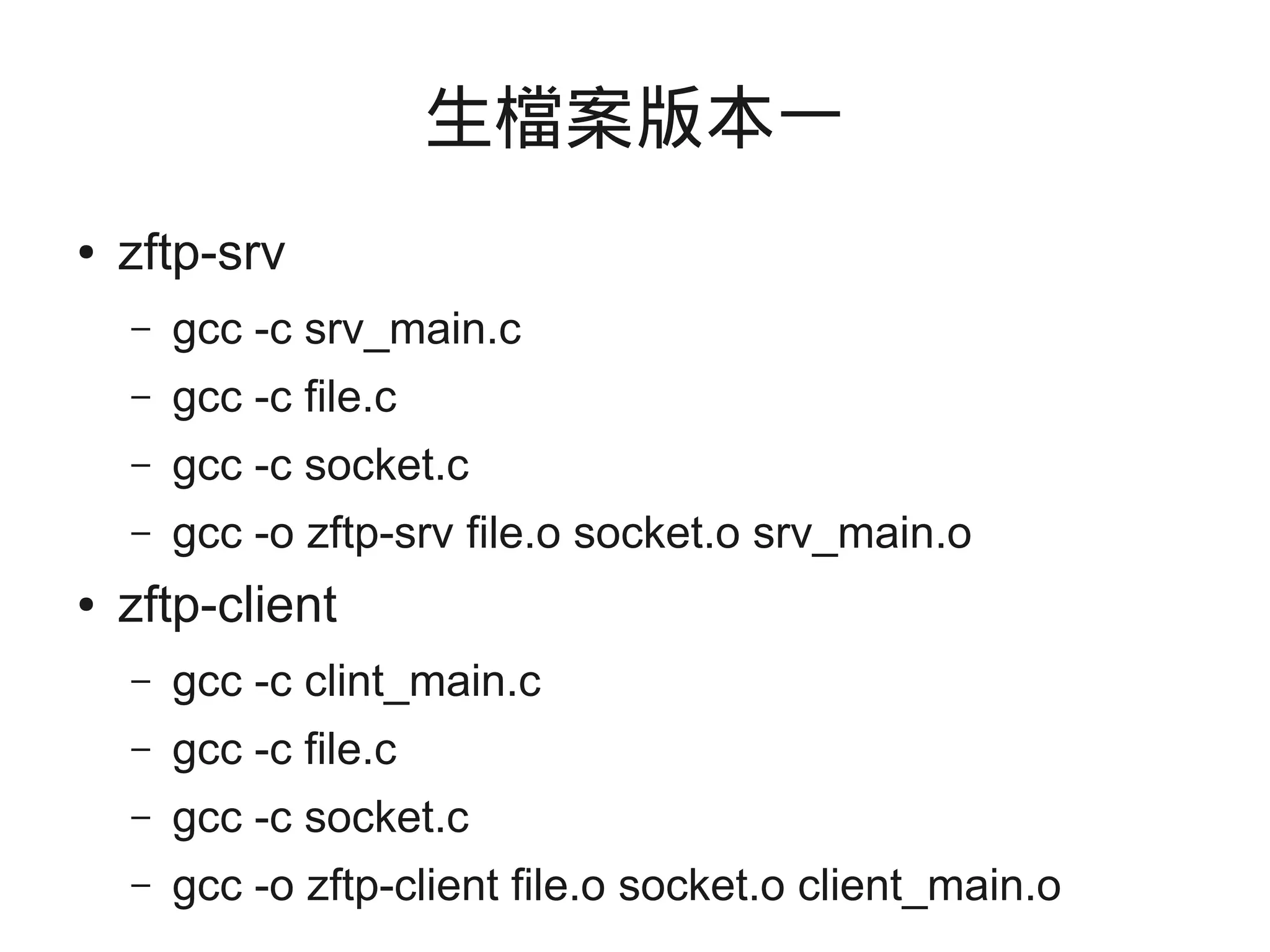 生檔案版本一
● zftp-srv
– gcc -c srv_main.c
– gcc -c file.c
– gcc -c socket.c
– gcc -o zftp-srv file.o socket.o srv_main.o
● zftp-client
– gcc -c clint_main.c
– gcc -c file.c
– gcc -c socket.c
– gcc -o zftp-client file.o socket.o client_main.o
 