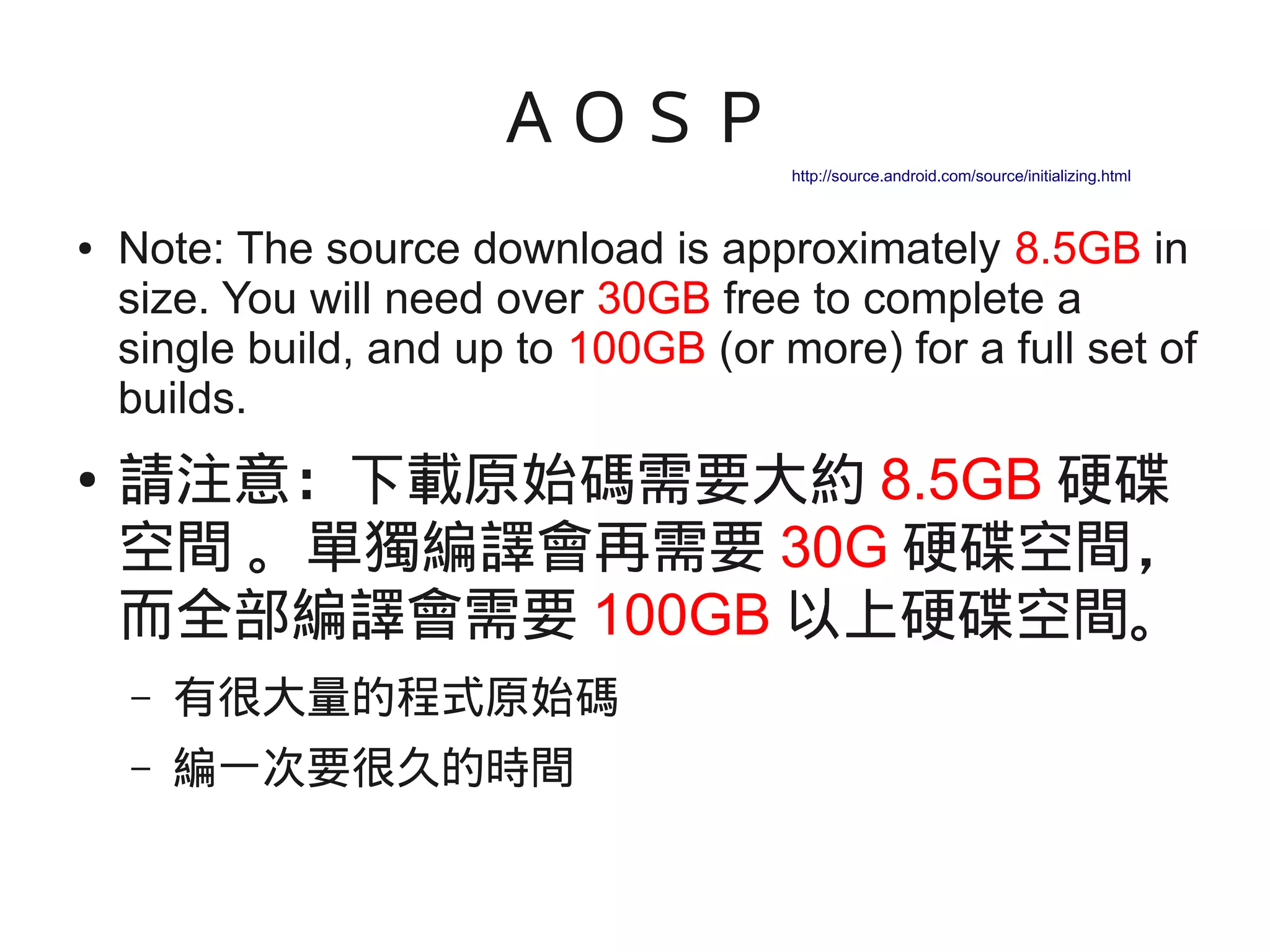 ＡＯＳＰ
● Note: The source download is approximately 8.5GB in
size. You will need over 30GB free to complete a
single build, and up to 100GB (or more) for a full set of
builds.
● 請注意：下載原始碼需要大約 8.5GB 硬碟
空間 。單獨編譯會再需要 30G 硬碟空間，
而全部編譯會需要 100GB 以上硬碟空間。
– 有很大量的程式原始碼
– 編一次要很久的時間
http://source.android.com/source/initializing.html
 