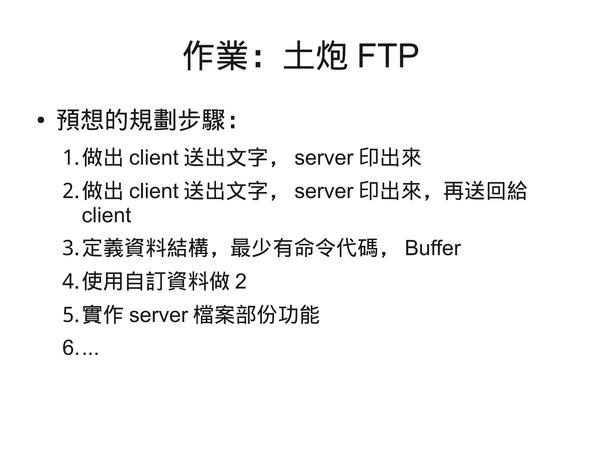 作業：土炮 FTP
● 預想的規劃步驟：
1.做出 client 送出文字， server 印出來
2.做出 client 送出文字， server 印出來，再送回給
client
3.定義資料結構，最少有命令代碼， Buffer
4.使用自訂資料做 2
5.實作 server 檔案部份功能
6....
 
