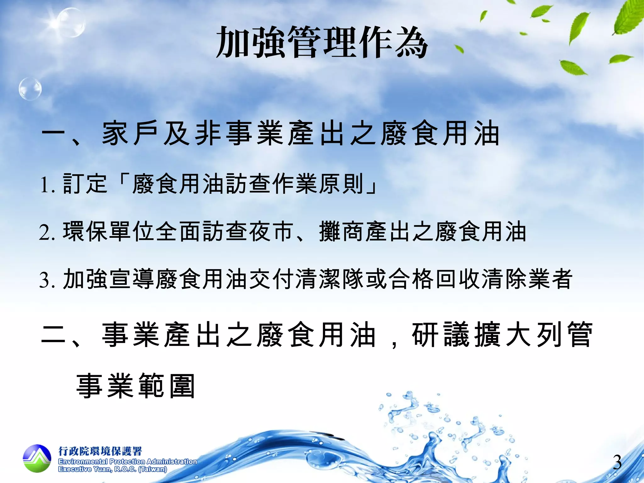 3 
加強管理作為 
一、家戶及非事業產出之廢食用油 
1.訂定「廢食用油訪查作業原則」 
2.環保單位全面訪查夜市、攤商產出之廢食用油 
3.加強宣導廢食用油交付清潔隊或合格回收清除業者 
二、事業產出之廢食用油，研議擴大列管 
事業範圍 
 