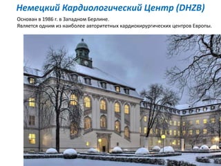 Основан в 1986 г. в Западном Берлине.
Является одним из наиболее авторитетных кардиохирургических центров Европы.
Немецкий Кардиологический Центр (DHZB)
 