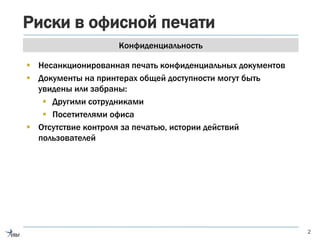 Риски в офисной печати
2
Конфиденциальность
 Несанкционированная печать конфиденциальных документов
 Документы на принтерах общей доступности могут быть
увидены или забраны:
 Другими сотрудниками
 Посетителями офиса
 Отсутствие контроля за печатью, истории действий
пользователей
 