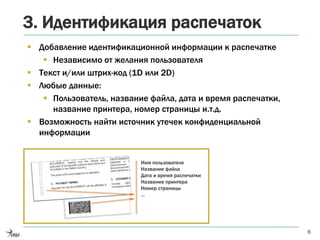 3. Идентификация распечаток
 Добавление идентификационной информации к распечатке
 Независимо от желания пользователя
 Текст и/или штрих-код (1D или 2D)
 Любые данные:
 Пользователь, название файла, дата и время распечатки,
название принтера, номер страницы и.т.д.
 Возможность найти источник утечек конфиденциальной
информации
6
Имя пользователя
Название файла
Дата и время распечатки
Название принтера
Номер страницы
…
 