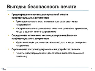Выгоды: безопасность печати
 Предотвращение несанкционированной печати
конфиденциальных документов
 Архив распечаток: факт наличия контроля отпугивает
нарушителей
 Настраиваемые ограничения: печать ограничена временем,
когда в здании много сотрудников
 Определение источников несанкционированной печати
конфиденциальных документов
 Идентификация распечаток: известно, кто и когда совершил
нарушение
 Ограничение доступа к документам на устройствах печати
 Печать с подтверждением: распечатка выдается только её
владельцу
8
 