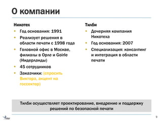 О компании
Никотех
 Год основания: 1991
 Реализует решения в
области печати с 1998 года
 Головной офис в Москве,
филиалы в Орле и Goirle
(Нидерланды)
 45 сотрудников
 Заказчики: (спросить
Виктора, акцент на
госсектор)
9
Тилби
 Дочерняя компания
Никотеха
 Год основания: 2007
 Специализация: консалтинг
и интеграция в области
печати
Тилби осуществляет проектирование, внедрение и поддержку
решений по безопасной печати
 