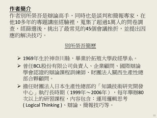作者簡介
作者別所榮吾是辯論高手，同時也是談判和簡報專家，在
他10多年的專題講座經驗裡，蒐集了超過1萬人的問卷調
查，經篩選後，挑出了最常見的45個會議挫折，並提出因
應的解決技巧。
別所榮吾簡歷
 1969年生於神奈川縣，畢業於拓殖大學政經學系。
 曾任BCL股份有限公司負責人、企業顧問、國際辯論
學會認證的辯論課程訓練師、財團法人關西生產性總
部合夥顧問。
 擔任財團法人日本生產性總部的「知識技術研究開發
中心」執行長時期（1999年～2006年），每年舉辦80
次以上的研習課程，內容包含：運用邏輯思考
( Logical Thinking )、辯論、簡報技巧等。
10
 