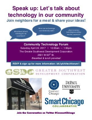 Join the Conversation on Twitter #ConnectChicago
Speak up: Let’s talk about
technology in our community
Join neighbors for a meal & share your ideas!
What	
  kind	
  of	
  tech	
  
training	
  do	
  we	
  
need	
  here?	
  
How	
  can	
  we	
  leverage	
  
our	
  talented	
  youth?	
   ¿Qué	
  recursos	
  
tecnológicos	
  utiliza	
  
mucho	
  y	
  aprecia?	
  
Community Technology Forum
Saturday April 22, 2017 | 10:00am — 1:00pm
The Greater Southwest Development Corporation
2601 W 63rd
St.
Breakfast & lunch provided
	
  
RSVP & sign up for more information: bit.ly/chitechforum1
	
  
 