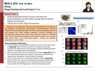 Blue light-induced Retinopathy
鄭幼文 教授 Prof. Yu-Wen
Cheng
Pharmacology and ToxicologyDrugs Development and Toxicity Test
Research TopicsResearch Topics
Representative Publications
a. Drugs Development of Anti-mucositis and Anticancer.
b. Drugs Development of Retinopathy and Age-Relative Macular
Degeneration Diseases.
c. Toxicity test for food, drugs and cosmetics.
Research in our laboratory is focused on the development of the drugs as
the treatment of anticancer, anti-mucositis, anti-inflammatory and the
treatment for retinopathy and AMD. One of our newly developped compound
was granted from MOE showed significant mucositis inhibition on
chemotherapy induced whole body animal intestinal mucositis on C57BL/B6
mice. We also developed retinopathy animal models as platform for screening
light, drugs, toxins, and environmental agents induced eye diseases,
especially on dry-form AMD.
Research in our laboratory is focused on the development of the drugs as
the treatment of anticancer, anti-mucositis, anti-inflammatory and the
treatment for retinopathy and AMD. One of our newly developped compound
was granted from MOE showed significant mucositis inhibition on
chemotherapy induced whole body animal intestinal mucositis on C57BL/B6
mice. We also developed retinopathy animal models as platform for screening
light, drugs, toxins, and environmental agents induced eye diseases,
especially on dry-form AMD.
1. Lin CH, Wu MR, Li CH, Cheng HW, Huang SH, Tasi CH; Ho JD, Kang JJ; Hsiao
G; Cheng YW* (2017) Periodic exposure to smartphone-mimic low-
luminance blue light induces retina damage through Bcl-2/BAX-dependent
apoptosis. Toxicological Science.(Accepted).
2. Liao PL, Lin CH, HoJD, LiCH, Tsai CH, Chiou GCY, KangJJ, Cheng YW*(2017)
Anti-inflammatory properties of shikonin contribute to improved early-
stage diabetic retinopathy. Scientific Report (Accepted).
3. Lin FL, Lin CH, Ho JD, Yen JL, Chang HM, George C.Y.Chiou; Cheng YW*,
Hsiao G* (2017).The natural retinoprotectant chrysophanol attenuated
photoreceptor cell apoptosis in an N-methyl-N-nitrosourea-induced
mouse model of retinal degeneration. Scientific Report.(Accepted)
 