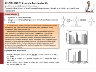 建吳 德 副教授 Associate Prof. Jender Wu
Medicinal and Organic Chemistry
Customized synthesis of small molecules possessing biological activities and particular
applications
Research TopicsResearch Topics
Representative Publications
a. Synthesis of active metabolites.
b. Design and synthesis of congeners or derivatives of active natural
products.
1. Wang KC, Cheng MC, Hsieh CL, Hsu JF, Wu JD*, Lee CK*. Forensic Sci Int. 2013,
224, 84-89.
2.Chen PY, Wu JD, Tang KY, Yu CC, Kuo YH, Zhong WB, Lee CK. Molecules. 2013, 18,
7600-7608.
3. Wu JD, Chien CC, Yang LY, Huang GC, Cheng MC, Lin CT, Shen SC, Chen YC. Chem
Biol Interact. 2011, 193, 3-11
In our laboratory, we focus on several research fields. The metabolites of the
abused drug, e.g. nimetazepam and nitrazepam, were synthesized as the
standard for medical and forensic uses.
We also synthesized different naphthoquinone derivatives and evaluated
their cytotoxicity and biological mechanisms. For example, 2-methyl-1,4-
naphthoquinone (vitamin K3), which belongs to the vitamin K family, is a
synthetic drug for the coagulation disorder. Vitamin K3 and its oxidized form,
menadione-2,3-epoxide, were toxic against glioma cells. They are able to induce
apoptosis in human glioma cells by activation of ROS-dependent ERK and JNK
protein phosphorylation. Further development of naphthoquinone-based
anticancer studies as well as other applications other than biological purposes
are currently undergoing.
In our laboratory, we focus on several research fields. The metabolites of the
abused drug, e.g. nimetazepam and nitrazepam, were synthesized as the
standard for medical and forensic uses.
We also synthesized different naphthoquinone derivatives and evaluated
their cytotoxicity and biological mechanisms. For example, 2-methyl-1,4-
naphthoquinone (vitamin K3), which belongs to the vitamin K family, is a
synthetic drug for the coagulation disorder. Vitamin K3 and its oxidized form,
menadione-2,3-epoxide, were toxic against glioma cells. They are able to induce
apoptosis in human glioma cells by activation of ROS-dependent ERK and JNK
protein phosphorylation. Further development of naphthoquinone-based
anticancer studies as well as other applications other than biological purposes
are currently undergoing.
 
