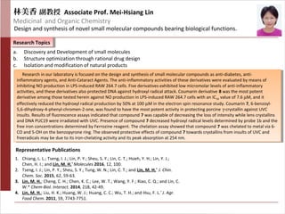 林美香 副教授 Associate Prof. Mei-Hsiang Lin
Medicinal and Organic Chemistry
Design and synthesis of novel small molecular compounds bearing biological functions.
Research TopicsResearch Topics
Representative Publications
a. Discovery and Development of small molecules
b. Structure optimization through rational drug design
c. Isolation and modification of natural products
1. Chiang, L. L.; Tseng, I. J.; Lin, P. Y.; Sheu, S. Y.; Lin, C. T.; Hsieh, Y. H.; Lin, Y. J.;
Chen, H. I.; and Lin, M. H.*
Molecules 2016, 12, 100.
2. Tseng, I. J.; Lin, P. Y.; Sheu, S. Y.; Tung, W. N.; Lin, C. T.; and Lin, M. H.*
J. Chin.
Chem. Soc. 2015, 62, 59-63.
3. Lin, M. H.; Cheng, C. H.; Chen, K. C.; Lee, W. T.; Wang, Y. F.; Xiao, C. Q.; and Lin, C.
W.* Chem-Biol. Interact. 2014, 218, 42-49.
4. Lin, M. H.; Liu, H. K.; Huang, W. J.; Huang, C. C.; Wu, T. H.; and Hsu, F. L.*
J. Agr.
Food Chem. 2011, 59, 7743-7751.
Research in our laboratory is focused on the design and synthesis of small molecular compounds as anti-diabetes, anti-
inflammatory agents, and Anti-Cataract Agents. The anti-inflammatory activities of these derivatives were evaluated by means of
inhibiting NO production in LPS-induced RAW 264.7 cells. Five derivatives exhibited low micromolar levels of anti-inflammatory
activities, and these derivatives also protected DNA against hydroxyl radical attack. Coumarin derivative 8 was the most potent
derivative among those tested herein against NO production in LPS-induced RAW 264.7 cells with an IC50 value of 7.6 µM, and it
effectively reduced the hydroxyl radical production by 50% at 100 µM in the electron spin resonance study. Coumarin 7, 6-benzoyl-
5,6-dihydroxy-4-phenyl-chromen-2-one, was found to have the most potent activity in protecting porcine γ-crystallin against UVC
insults. Results of fluorescence assays indicated that compound 7 was capable of decreasing the loss of intensity while lens crystallins
and DNA PUC19 were irradiated with UVC. Presence of compound 7 decreased hydroxyl radical levels determined by probe 1b and the
free iron concentrations determined by Ferrozine reagent. The chelation assay showed that compound 7 was chelated to metal via 6-
CO and 5-OH on the benzopyrone ring. The observed protective effects of compound 7 towards crystallins from insults of UVC and
freeradicals may be due to its iron-chelating activity and its peak absorption at 254 nm.
Research in our laboratory is focused on the design and synthesis of small molecular compounds as anti-diabetes, anti-
inflammatory agents, and Anti-Cataract Agents. The anti-inflammatory activities of these derivatives were evaluated by means of
inhibiting NO production in LPS-induced RAW 264.7 cells. Five derivatives exhibited low micromolar levels of anti-inflammatory
activities, and these derivatives also protected DNA against hydroxyl radical attack. Coumarin derivative 8 was the most potent
derivative among those tested herein against NO production in LPS-induced RAW 264.7 cells with an IC50 value of 7.6 µM, and it
effectively reduced the hydroxyl radical production by 50% at 100 µM in the electron spin resonance study. Coumarin 7, 6-benzoyl-
5,6-dihydroxy-4-phenyl-chromen-2-one, was found to have the most potent activity in protecting porcine γ-crystallin against UVC
insults. Results of fluorescence assays indicated that compound 7 was capable of decreasing the loss of intensity while lens crystallins
and DNA PUC19 were irradiated with UVC. Presence of compound 7 decreased hydroxyl radical levels determined by probe 1b and the
free iron concentrations determined by Ferrozine reagent. The chelation assay showed that compound 7 was chelated to metal via 6-
CO and 5-OH on the benzopyrone ring. The observed protective effects of compound 7 towards crystallins from insults of UVC and
freeradicals may be due to its iron-chelating activity and its peak absorption at 254 nm.
 